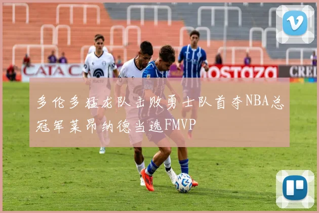 多伦多猛龙队击败勇士队首夺NBA总冠军莱昂纳德当选FMVP