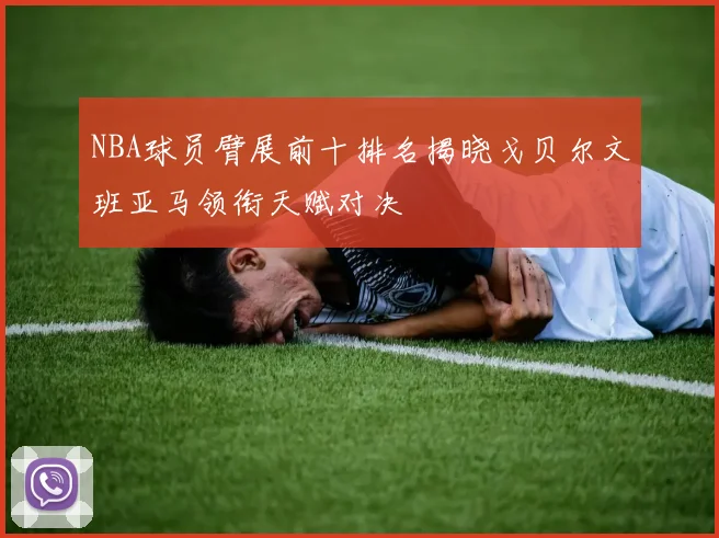 NBA球员臂展前十排名揭晓戈贝尔文班亚马领衔天赋对决