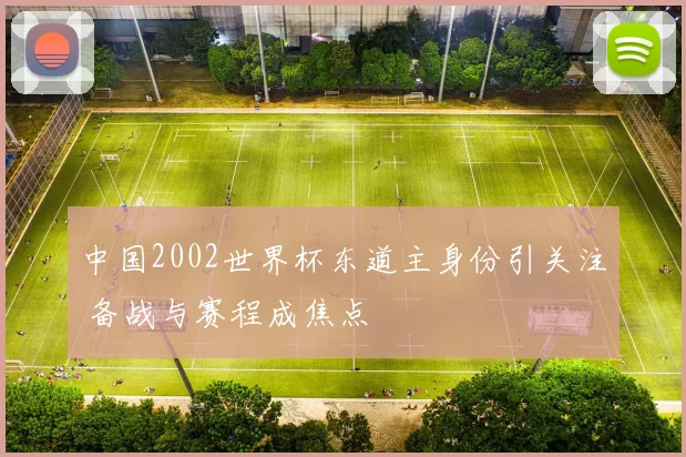 中国2002世界杯东道主身份引关注 备战与赛程成焦点