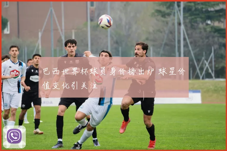 巴西世界杯球员身价榜出炉 球星价值变化引关注