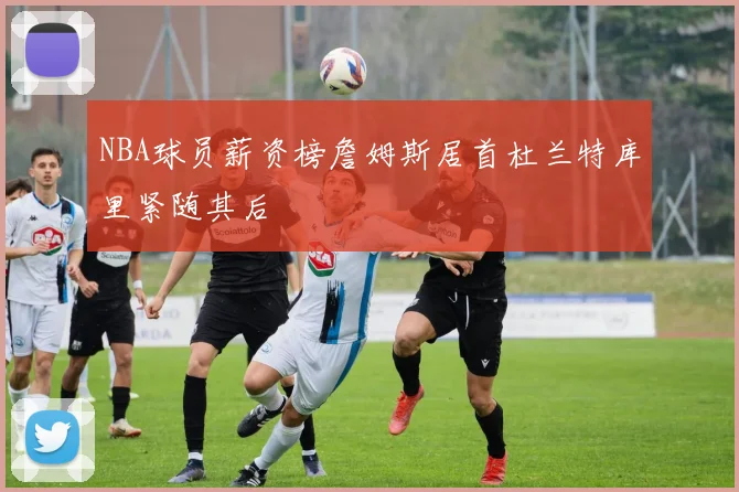 NBA球员薪资榜詹姆斯居首杜兰特库里紧随其后