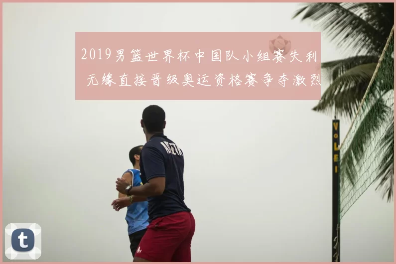 2019男篮世界杯中国队小组赛失利 无缘直接晋级奥运资格赛争夺激烈