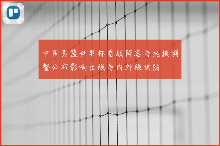 中国男篮世界杯首战阵容与轮换调整公布影响出线与内外线攻防