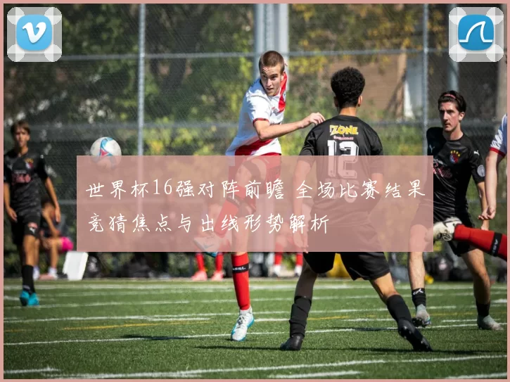 世界杯16强对阵前瞻 全场比赛结果竞猜焦点与出线形势解析