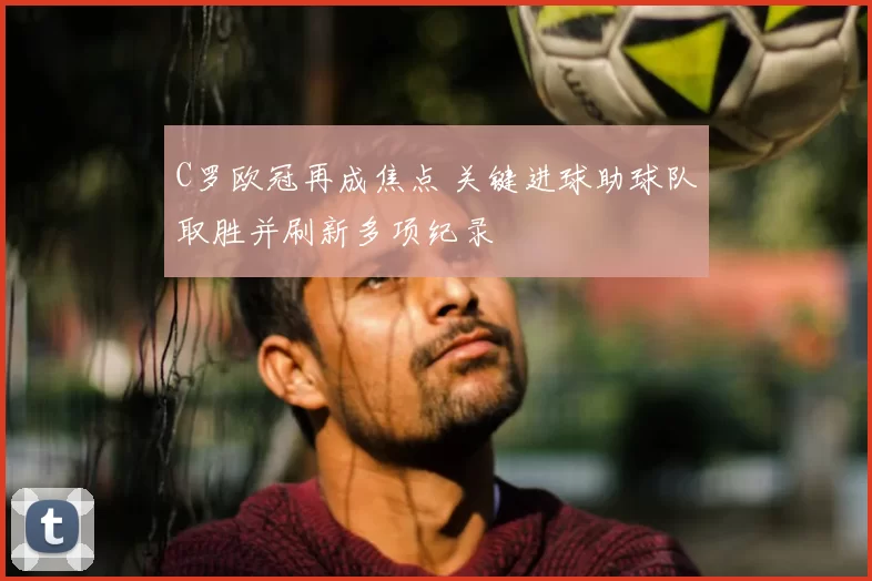 C罗欧冠再成焦点 关键进球助球队取胜并刷新多项纪录