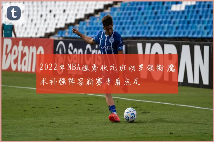 2022年NBA选秀状元班切罗领衔 魔术补强阵容新赛季看点足