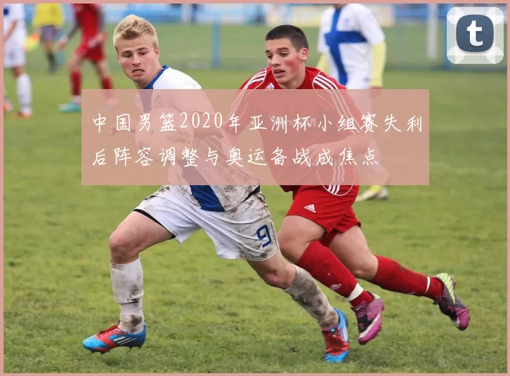 中国男篮2020年亚洲杯小组赛失利后阵容调整与奥运备战成焦点
