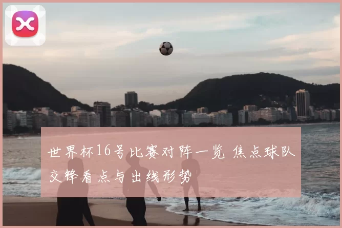 世界杯16号比赛对阵一览 焦点球队交锋看点与出线形势