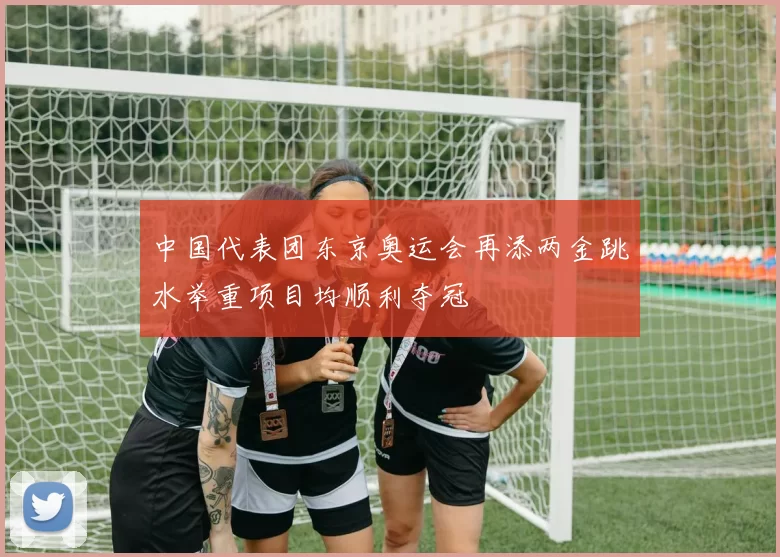 中国代表团东京奥运会再添两金跳水举重项目均顺利夺冠