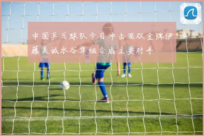 中国乒乓球队今日冲击混双金牌伊藤美诚水谷隼组合成主要对手