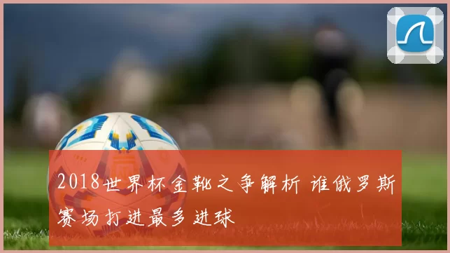 2018世界杯金靴之争解析 谁俄罗斯赛场打进最多进球