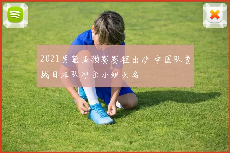 2021男篮亚预赛赛程出炉 中国队首战日本队冲击小组头名
