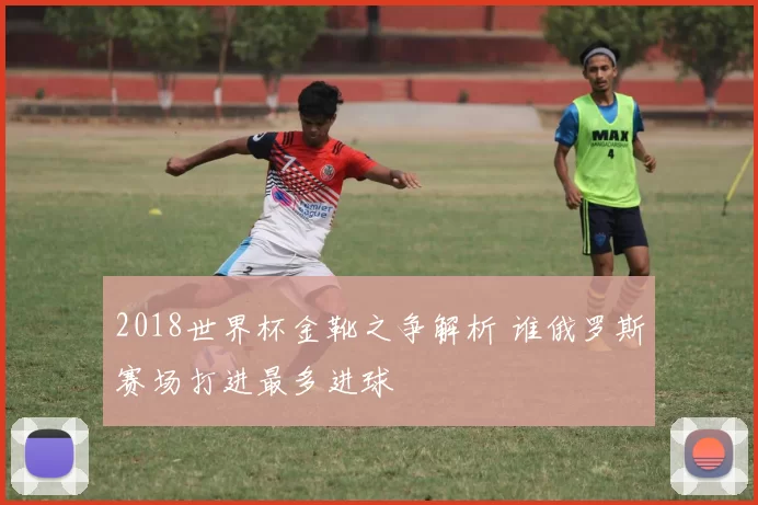 2018世界杯金靴之争解析 谁俄罗斯赛场打进最多进球