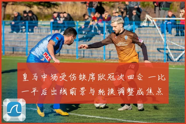 皇马中场受伤缺席欧冠次回合 一比一平后出线前景与轮换调整成焦点