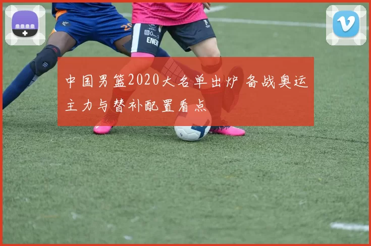 中国男篮2020大名单出炉 备战奥运主力与替补配置看点