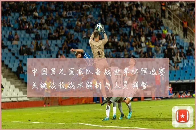 中国男足国家队备战世界杯预选赛关键战役战术解析与人员调整