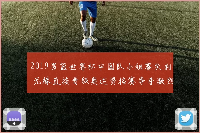 2019男篮世界杯中国队小组赛失利 无缘直接晋级奥运资格赛争夺激烈