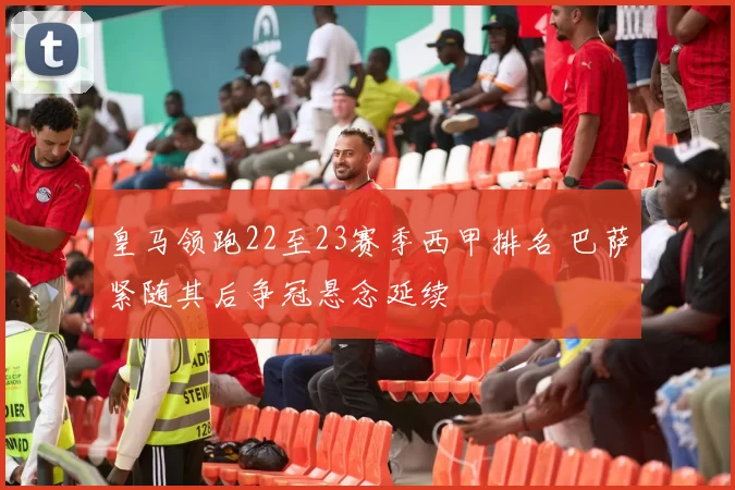 皇马领跑22至23赛季西甲排名 巴萨紧随其后争冠悬念延续