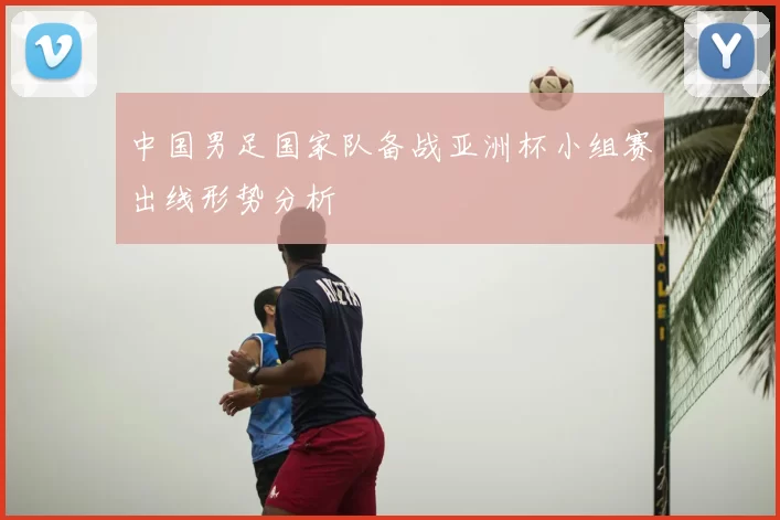 中国男足国家队备战亚洲杯小组赛出线形势分析