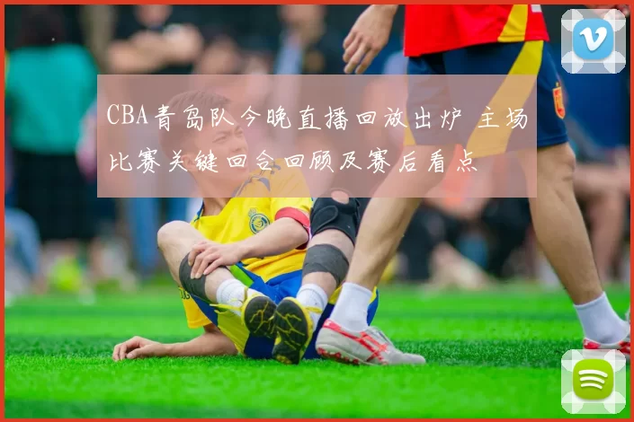 CBA青岛队今晚直播回放出炉 主场比赛关键回合回顾及赛后看点