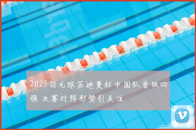 2025羽毛球苏迪曼杯中国队晋级四强 决赛对阵形势引关注