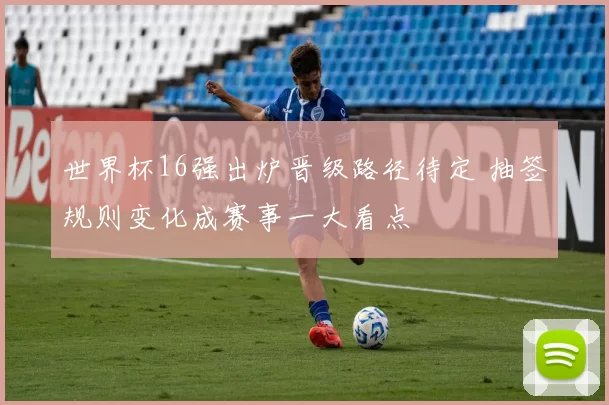 世界杯16强出炉晋级路径待定 抽签规则变化成赛事一大看点