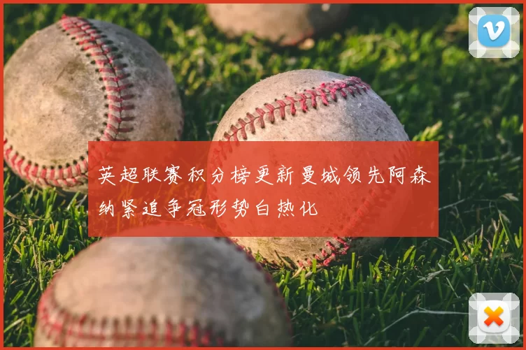 英超联赛积分榜更新曼城领先阿森纳紧追争冠形势白热化
