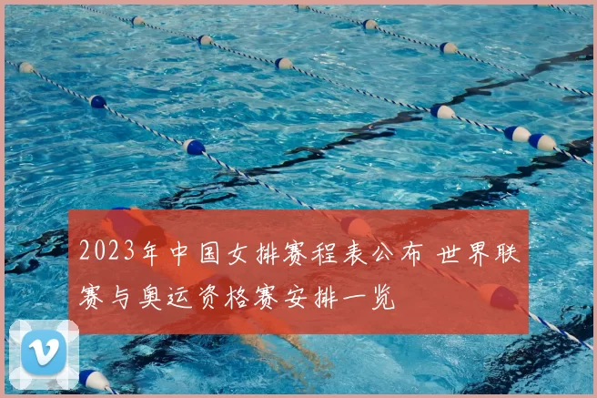 2023年中国女排赛程表公布 世界联赛与奥运资格赛安排一览