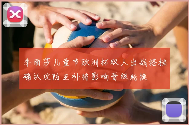 李丽莎儿童节欧洲杯双人出战搭档确认攻防互补将影响晋级轮换