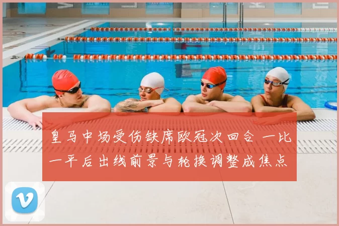 皇马中场受伤缺席欧冠次回合 一比一平后出线前景与轮换调整成焦点