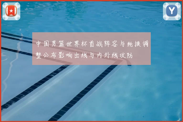 中国男篮世界杯首战阵容与轮换调整公布影响出线与内外线攻防