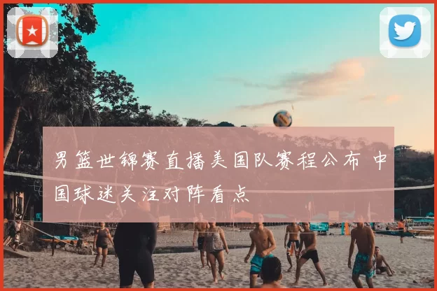 男篮世锦赛直播美国队赛程公布 中国球迷关注对阵看点