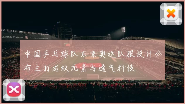 中国乒乓球队东京奥运队服设计公布主打龙纹元素与透气科技