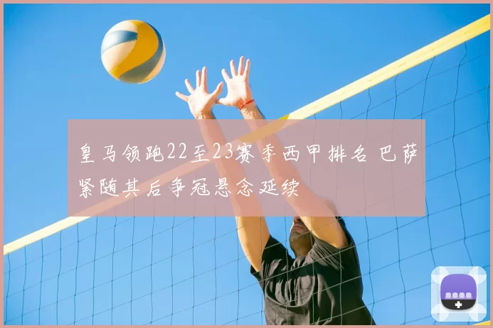皇马领跑22至23赛季西甲排名 巴萨紧随其后争冠悬念延续
