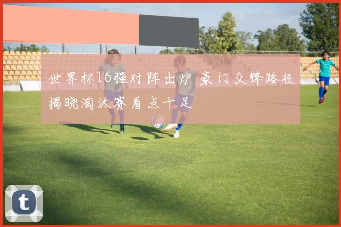 世界杯16强对阵出炉 豪门交锋路径揭晓淘汰赛看点十足
