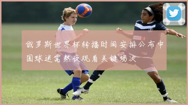 俄罗斯世界杯转播时间安排公布中国球迷需熬夜观看关键场次