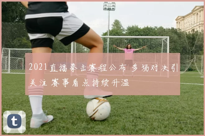 2021直播拳击赛程公布 多场对决引关注 赛事看点持续升温