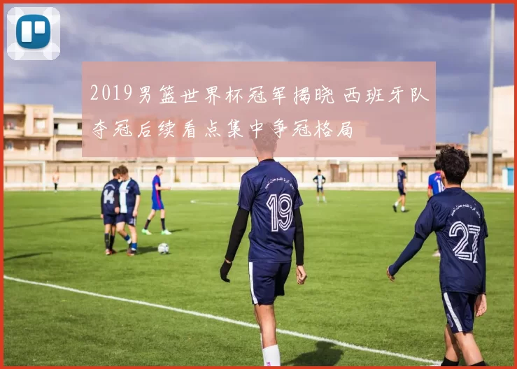 2019男篮世界杯冠军揭晓 西班牙队夺冠后续看点集中争冠格局