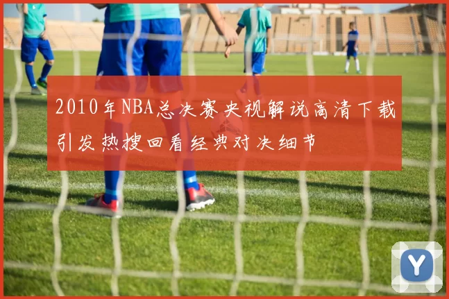 2010年NBA总决赛央视解说高清下载引发热搜回看经典对决细节