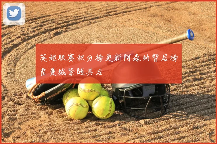 英超联赛积分榜更新阿森纳暂居榜首曼城紧随其后