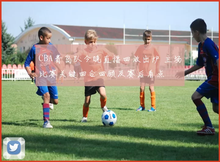 CBA青岛队今晚直播回放出炉 主场比赛关键回合回顾及赛后看点