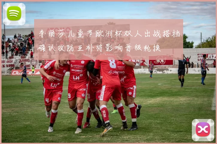 李丽莎儿童节欧洲杯双人出战搭档确认攻防互补将影响晋级轮换
