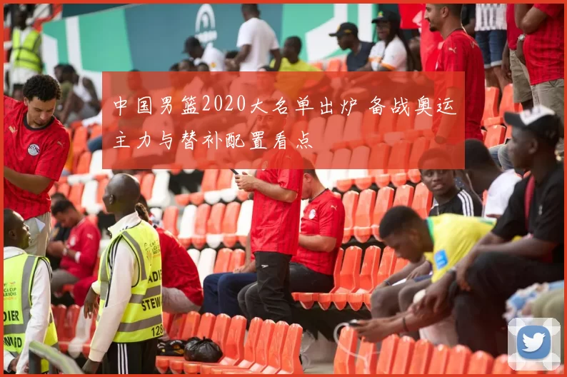 中国男篮2020大名单出炉 备战奥运主力与替补配置看点